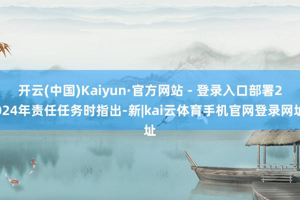 开云(中国)Kaiyun·官方网站 - 登录入口部署2024年责任任务时指出-新|kai云体育手机官网登录网址