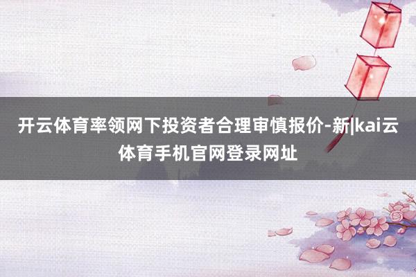 开云体育率领网下投资者合理审慎报价-新|kai云体育手机官网登录网址