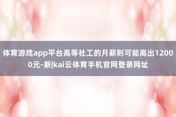 体育游戏app平台高等社工的月薪则可能高出12000元-新|kai云体育手机官网登录网址