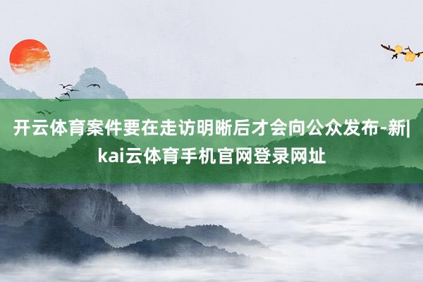 开云体育案件要在走访明晰后才会向公众发布-新|kai云体育手机官网登录网址