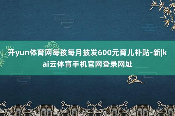 开yun体育网每孩每月披发600元育儿补贴-新|kai云体育手机官网登录网址