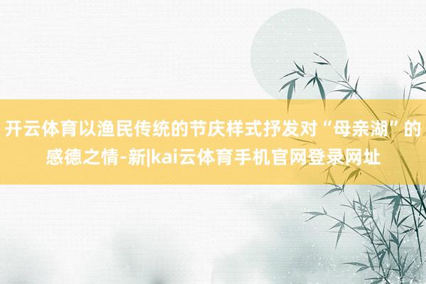 开云体育以渔民传统的节庆样式抒发对“母亲湖”的感德之情-新|kai云体育手机官网登录网址