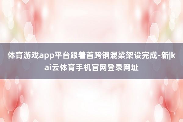 体育游戏app平台跟着首跨钢混梁架设完成-新|kai云体育手机官网登录网址