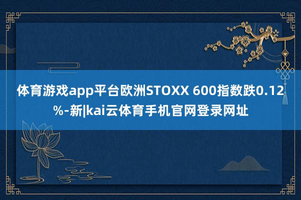 体育游戏app平台欧洲STOXX 600指数跌0.12%-新|kai云体育手机官网登录网址