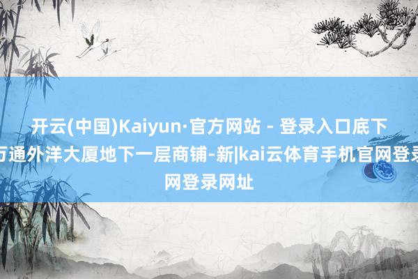 开云(中国)Kaiyun·官方网站 - 登录入口底下即是万通外洋大厦地下一层商铺-新|kai云体育手机官网登录网址