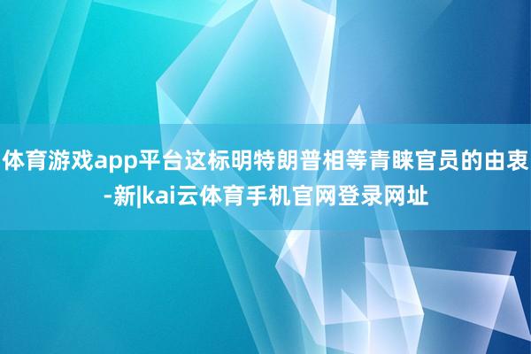 体育游戏app平台这标明特朗普相等青睐官员的由衷-新|kai云体育手机官网登录网址