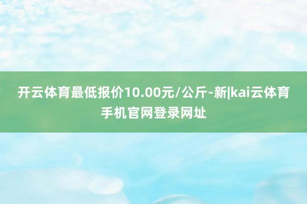 开云体育最低报价10.00元/公斤-新|kai云体育手机官网登录网址