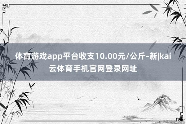 体育游戏app平台收支10.00元/公斤-新|kai云体育手机官网登录网址