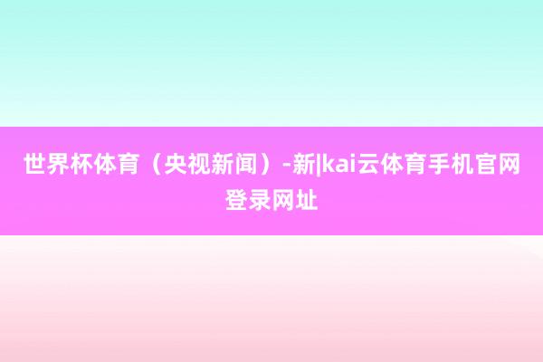 世界杯体育（央视新闻）-新|kai云体育手机官网登录网址