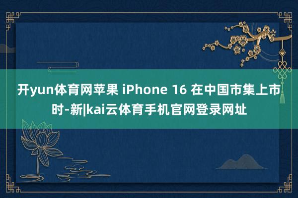 开yun体育网苹果 iPhone 16 在中国市集上市时-新|kai云体育手机官网登录网址