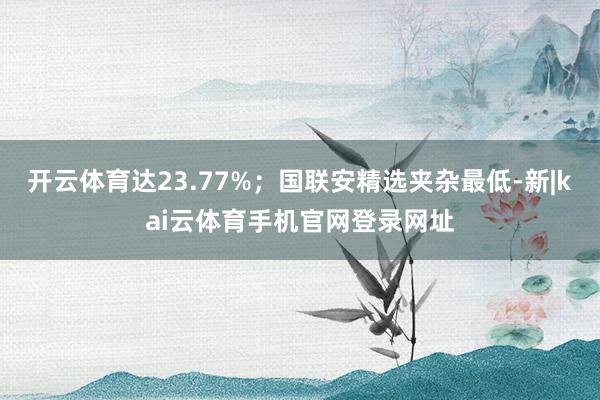 开云体育达23.77%；国联安精选夹杂最低-新|kai云体育手机官网登录网址