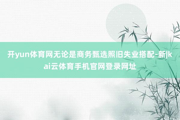 开yun体育网无论是商务甄选照旧失业搭配-新|kai云体育手机官网登录网址
