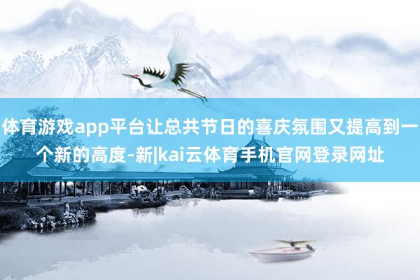 体育游戏app平台让总共节日的喜庆氛围又提高到一个新的高度-新|kai云体育手机官网登录网址