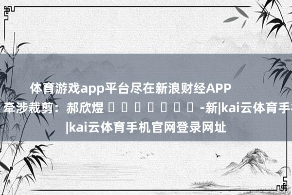 体育游戏app平台尽在新浪财经APP 牵涉裁剪:郝欣煜 -新|kai云体育手机官网登录网址