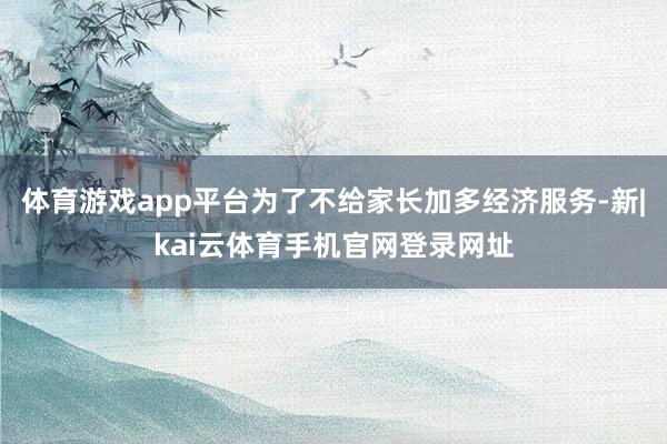 体育游戏app平台为了不给家长加多经济服务-新|kai云体育手机官网登录网址
