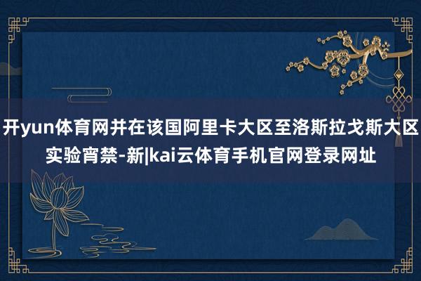 开yun体育网并在该国阿里卡大区至洛斯拉戈斯大区实验宵禁-新|kai云体育手机官网登录网址