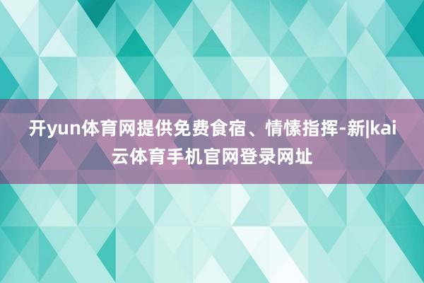 开yun体育网提供免费食宿、情愫指挥-新|kai云体育手机官网登录网址