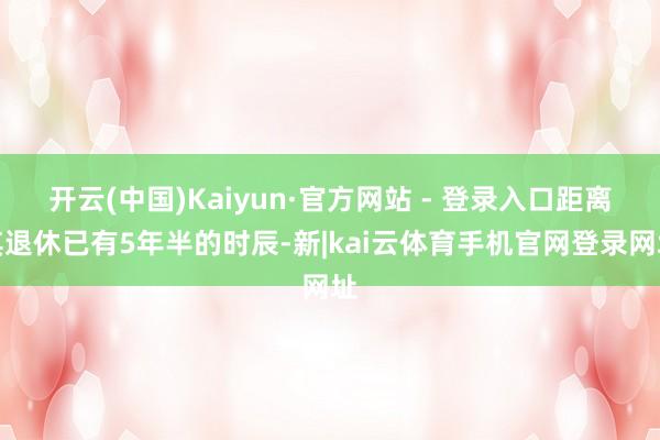 开云(中国)Kaiyun·官方网站 - 登录入口距离其退休已有5年半的时辰-新|kai云体育手机官网登录网址