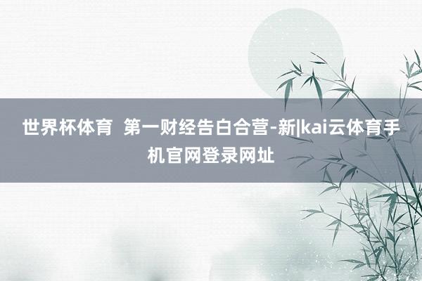 世界杯体育  第一财经告白合营-新|kai云体育手机官网登录网址