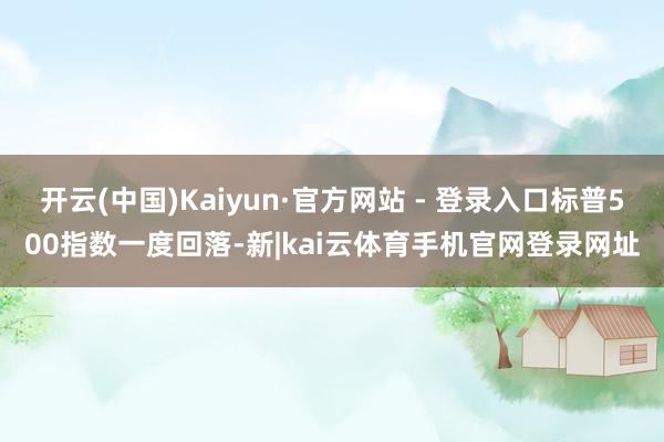 开云(中国)Kaiyun·官方网站 - 登录入口标普500指数一度回落-新|kai云体育手机官网登录网址