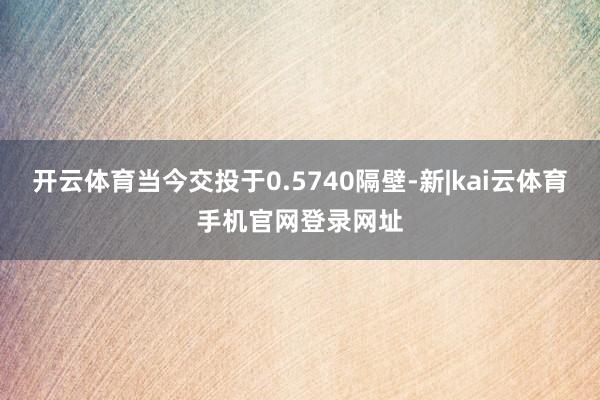 开云体育当今交投于0.5740隔壁-新|kai云体育手机官网登录网址
