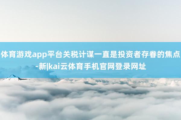 体育游戏app平台关税计谋一直是投资者存眷的焦点-新|kai云体育手机官网登录网址