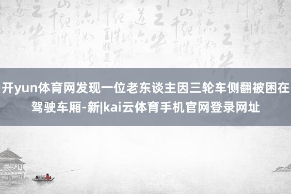 开yun体育网发现一位老东谈主因三轮车侧翻被困在驾驶车厢-新|kai云体育手机官网登录网址