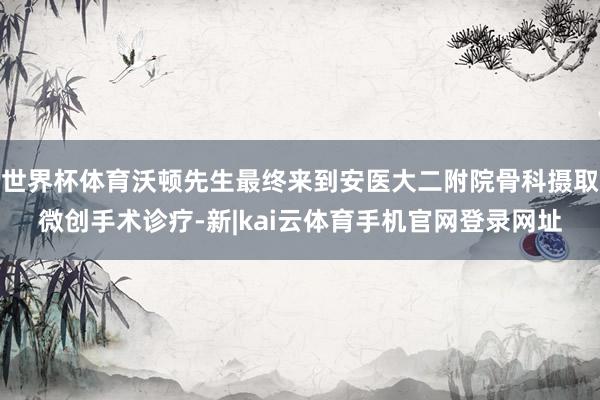 世界杯体育沃顿先生最终来到安医大二附院骨科摄取微创手术诊疗-新|kai云体育手机官网登录网址