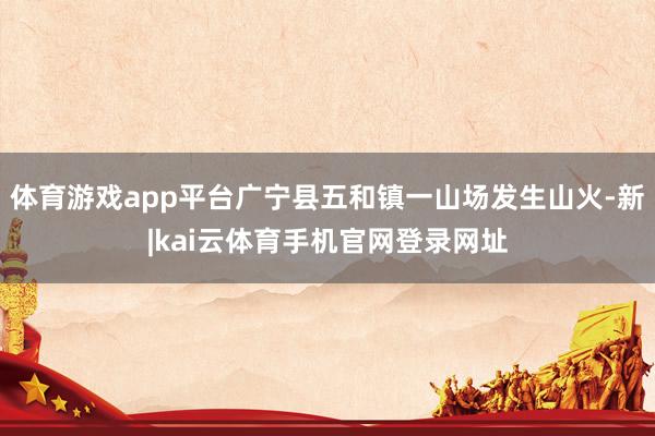 体育游戏app平台广宁县五和镇一山场发生山火-新|kai云体育手机官网登录网址