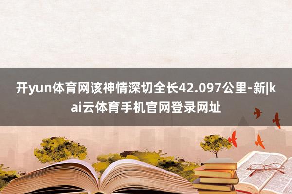 开yun体育网该神情深切全长42.097公里-新|kai云体育手机官网登录网址