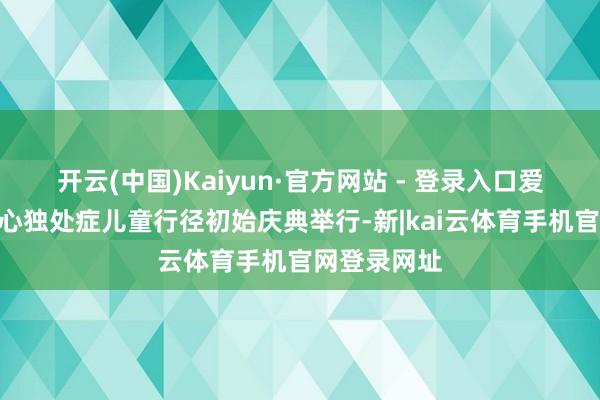 开云(中国)Kaiyun·官方网站 - 登录入口爱不孑然”关心独处症儿童行径初始庆典举行-新|kai云体育手机官网登录网址