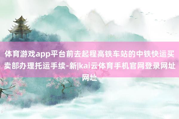 体育游戏app平台前去起程高铁车站的中铁快运买卖部办理托运手续-新|kai云体育手机官网登录网址