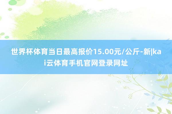 世界杯体育当日最高报价15.00元/公斤-新|kai云体育手机官网登录网址