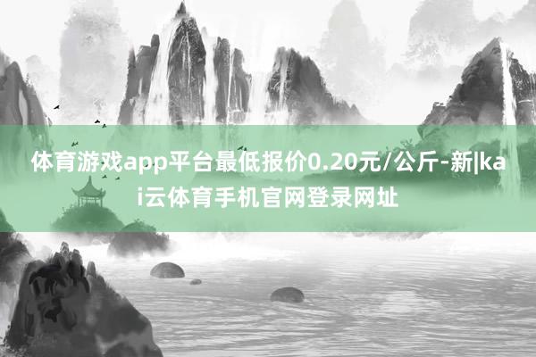 体育游戏app平台最低报价0.20元/公斤-新|kai云体育手机官网登录网址