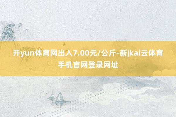 开yun体育网出入7.00元/公斤-新|kai云体育手机官网登录网址