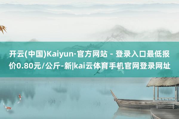 开云(中国)Kaiyun·官方网站 - 登录入口最低报价0.80元/公斤-新|kai云体育手机官网登录网址