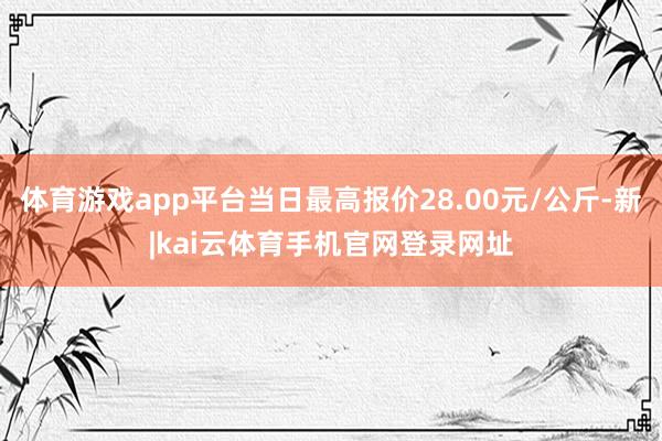 体育游戏app平台当日最高报价28.00元/公斤-新|kai云体育手机官网登录网址