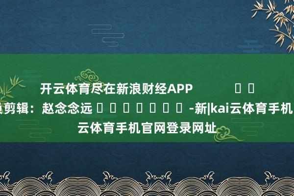 开云体育尽在新浪财经APP            						背负剪辑：赵念念远 							-新|kai云体育手机官网登录网址