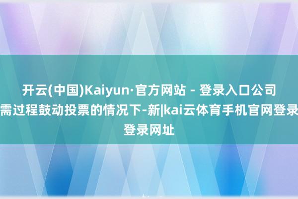 开云(中国)Kaiyun·官方网站 - 登录入口公司在无需过程鼓动投票的情况下-新|kai云体育手机官网登录网址