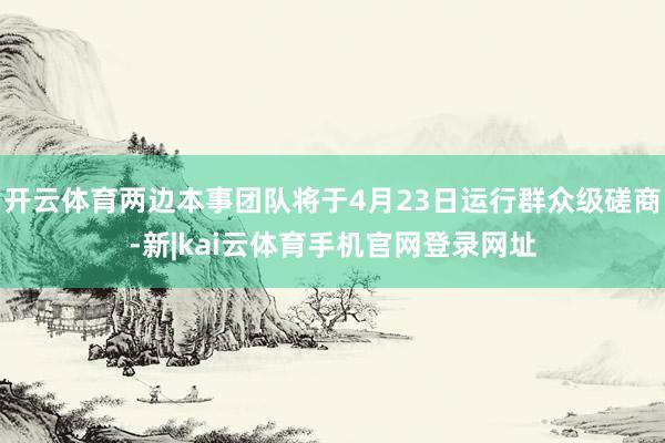 开云体育两边本事团队将于4月23日运行群众级磋商-新|kai云体育手机官网登录网址