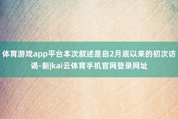 体育游戏app平台本次叙述是自2月底以来的初次访谒-新|kai云体育手机官网登录网址