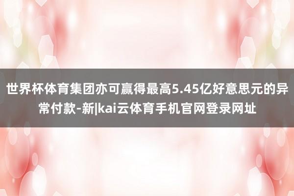 世界杯体育集团亦可赢得最高5.45亿好意思元的异常付款-新|kai云体育手机官网登录网址