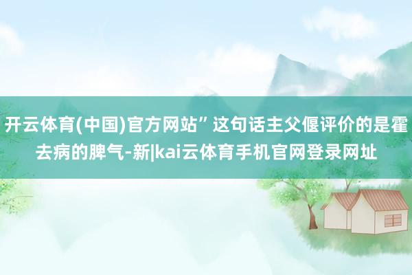 开云体育(中国)官方网站”这句话主父偃评价的是霍去病的脾气-新|kai云体育手机官网登录网址