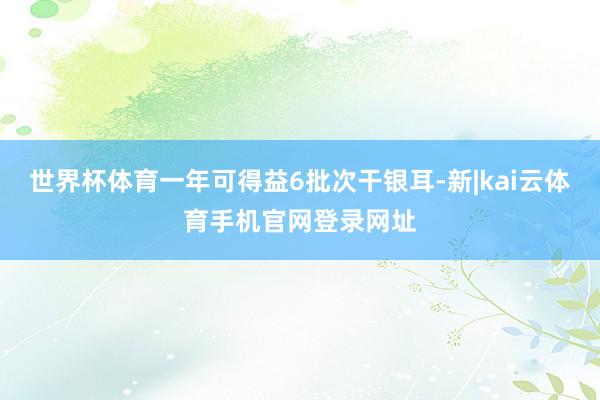 世界杯体育一年可得益6批次干银耳-新|kai云体育手机官网登录网址