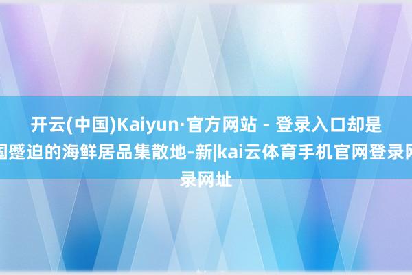 开云(中国)Kaiyun·官方网站 - 登录入口却是我国蹙迫的海鲜居品集散地-新|kai云体育手机官网登录网址