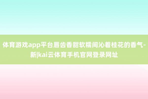体育游戏app平台唇齿香甜软糯间沁着桂花的香气-新|kai云体育手机官网登录网址