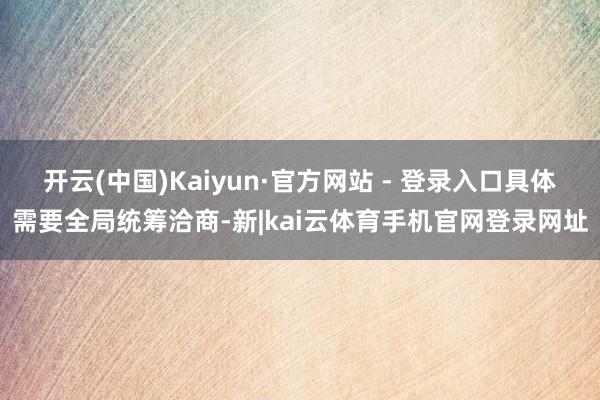 开云(中国)Kaiyun·官方网站 - 登录入口具体需要全局统筹洽商-新|kai云体育手机官网登录网址