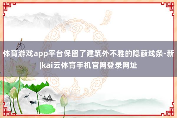 体育游戏app平台保留了建筑外不雅的隐蔽线条-新|kai云体育手机官网登录网址