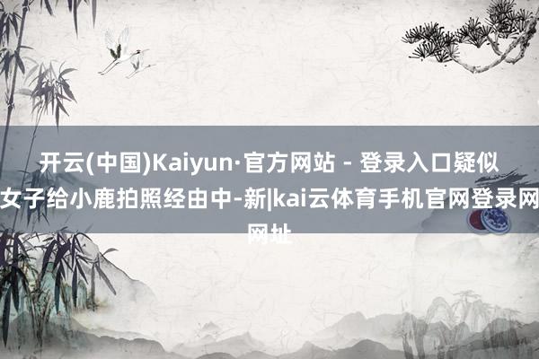 开云(中国)Kaiyun·官方网站 - 登录入口疑似该女子给小鹿拍照经由中-新|kai云体育手机官网登录网址