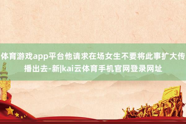 体育游戏app平台他请求在场女生不要将此事扩大传播出去-新|kai云体育手机官网登录网址